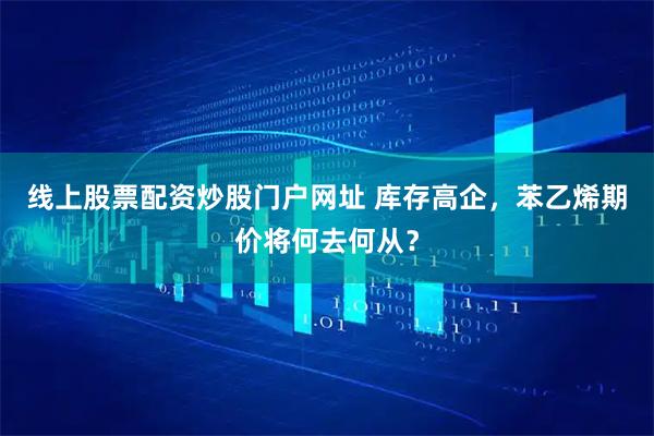 线上股票配资炒股门户网址 库存高企，苯乙烯期价将何去何从？