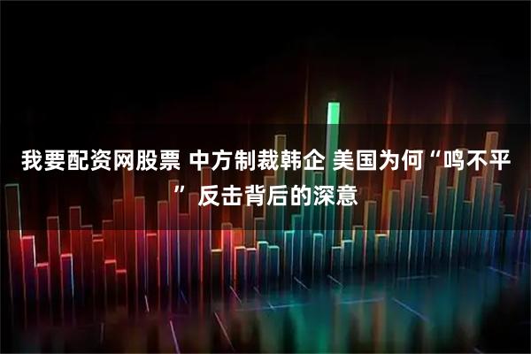 我要配资网股票 中方制裁韩企 美国为何“鸣不平” 反击背后的深意