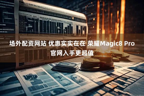 场外配资网站 优惠实实在在 荣耀Magic8 Pro官网入手更超值