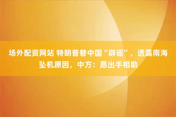 场外配资网站 特朗普替中国“辟谣”，透露南海坠机原因，中方：愿出手相助