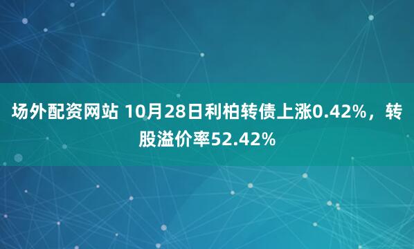 场外配资网站 10月28日利柏转债上涨0.42%，转股溢价率52.42%