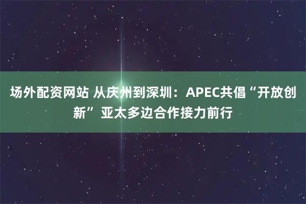场外配资网站 从庆州到深圳：APEC共倡“开放创新” 亚太多边合作接力前行