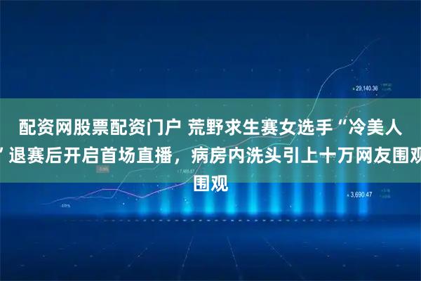 配资网股票配资门户 荒野求生赛女选手“冷美人”退赛后开启首场直播，病房内洗头引上十万网友围观