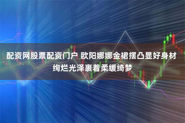 配资网股票配资门户 欧阳娜娜金裙摆凸显好身材 绚烂光泽裹着柔缓绮梦