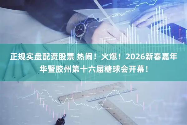 正规实盘配资股票 热闹！火爆！2026新春嘉年华暨胶州第十六届糖球会开幕！