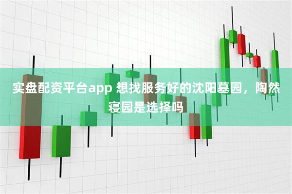 实盘配资平台app 想找服务好的沈阳墓园，陶然寝园是选择吗