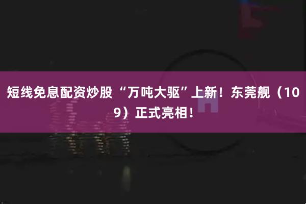 短线免息配资炒股 “万吨大驱”上新！东莞舰（109）正式亮相！