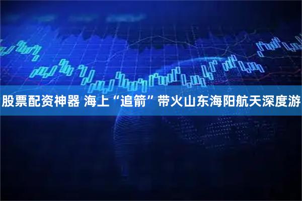 股票配资神器 海上“追箭”带火山东海阳航天深度游