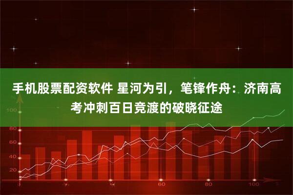 手机股票配资软件 星河为引，笔锋作舟：济南高考冲刺百日竞渡的破晓征途