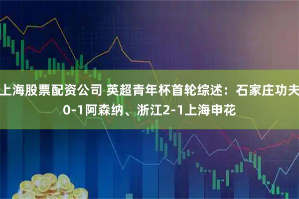 上海股票配资公司 英超青年杯首轮综述：石家庄功夫0-1阿森纳、浙江2-1上海申花