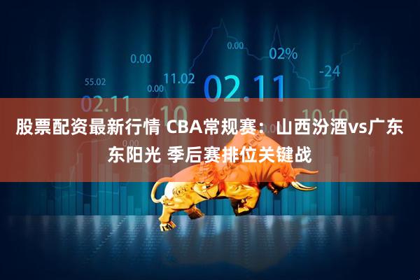 股票配资最新行情 CBA常规赛：山西汾酒vs广东东阳光 季后赛排位关键战